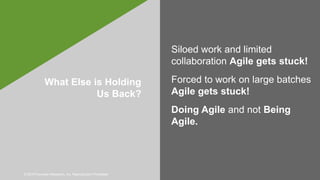 © 2019 Forrester Research, Inc. Reproduction Prohibited
What Else is Holding
Us Back?
Siloed work and limited
collaboration Agile gets stuck!
Forced to work on large batches
Agile gets stuck!
Doing Agile and not Being
Agile.
 