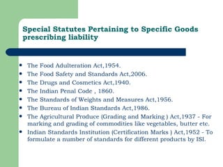 Special Statutes Pertaining to Specific Goods prescribing liability The Food Adulteration Act,1954. The Food Safety and Standards Act,2006. The Drugs and Cosmetics Act,1940. The Indian Penal Code , 1860. The Standards of Weights and Measures Act,1956. The Bureau of Indian Standards Act,1986. The Agricultural Produce (Grading and Marking ) Act,1937 - For marking and grading of commodities like vegetables, butter etc. Indian Standards Institution (Certification Marks ) Act,1952 - To formulate a number of standards for different products by ISI. 