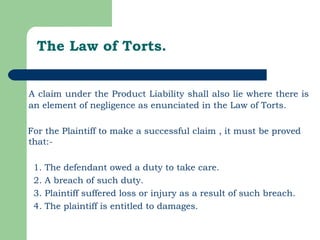 The Law of Torts. A claim under the Product Liability shall also lie where there is an element of negligence as enunciated in the Law of Torts.  For the Plaintiff to make a successful claim , it must be proved that:- 1. The defendant owed a duty to take care.  2. A breach of such duty. 3. Plaintiff suffered loss or injury as a result of such breach. 4. The plaintiff is entitled to damages. 