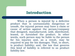 Introduction When a person is injured by a defective product that is unreasonably dangerous or unsafe, the injured person may have a claim or cause of action against the person/company that designed, manufactured, sold, distributed, leased, or furnished the product. In other words, such person may be liable to the person for his injuries and, as a result, may be required to pay for his damages. That, in short, is product liability; and, the law that governs this kind of liability is referred to as product liability law. 