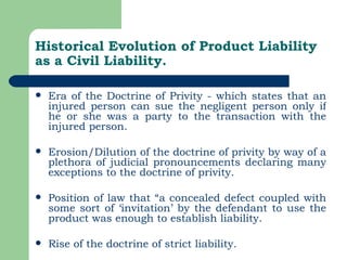Historical Evolution of Product Liability as a Civil Liability. Era of the Doctrine of Privity - which states that an injured person can sue the negligent person only if he or she was a party to the transaction with the injured person. Erosion/Dilution of the doctrine of privity by way of a plethora of judicial pronouncements declaring many exceptions to the doctrine of privity. Position of law that “a concealed defect coupled with some sort of ‘invitation’ by the defendant to use the product was enough to establish liability.   Rise of the doctrine of strict liability. 