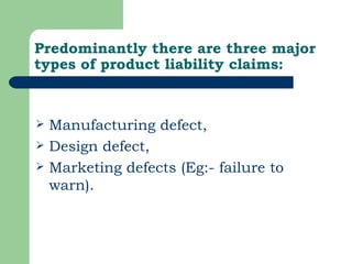 Predominantly there are three major types of product liability claims: Manufacturing defect,  Design defect,  Marketing defects (Eg:- failure to warn).  
