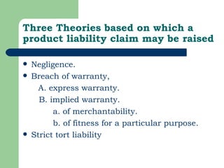 Three Theories based on which a product liability claim may be raised Negligence. Breach of warranty,  A. express warranty.   B. implied warranty.   a. of merchantability.   b. of fitness for a particular purpose.  Strict tort liability  