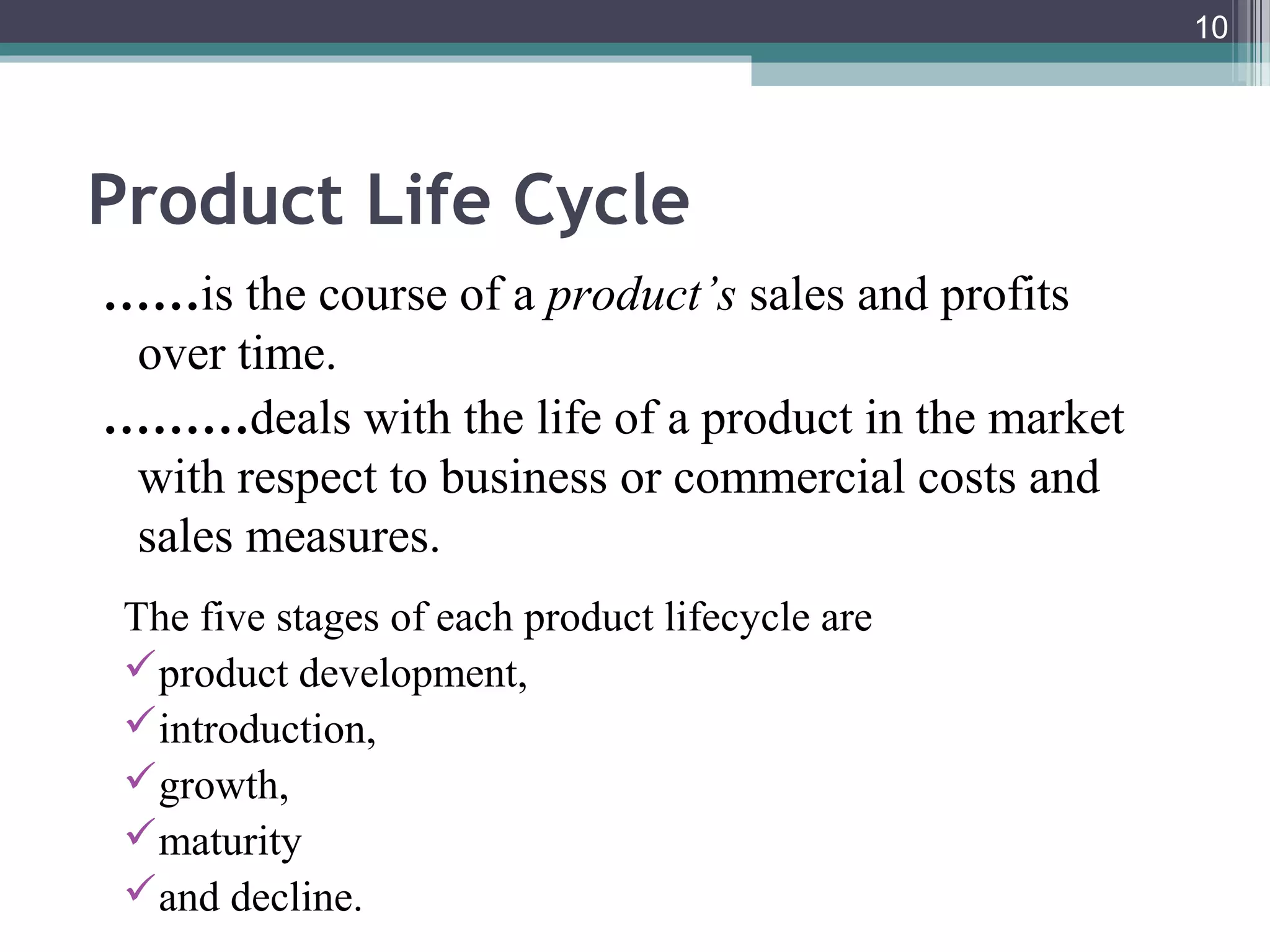 10
Product Life Cycle
……is the course of a product’s sales and profits
over time.
………deals with the life of a product in the market
with respect to business or commercial costs and
sales measures.
The five stages of each product lifecycle are
product development,
introduction,
growth,
maturity
and decline.
 