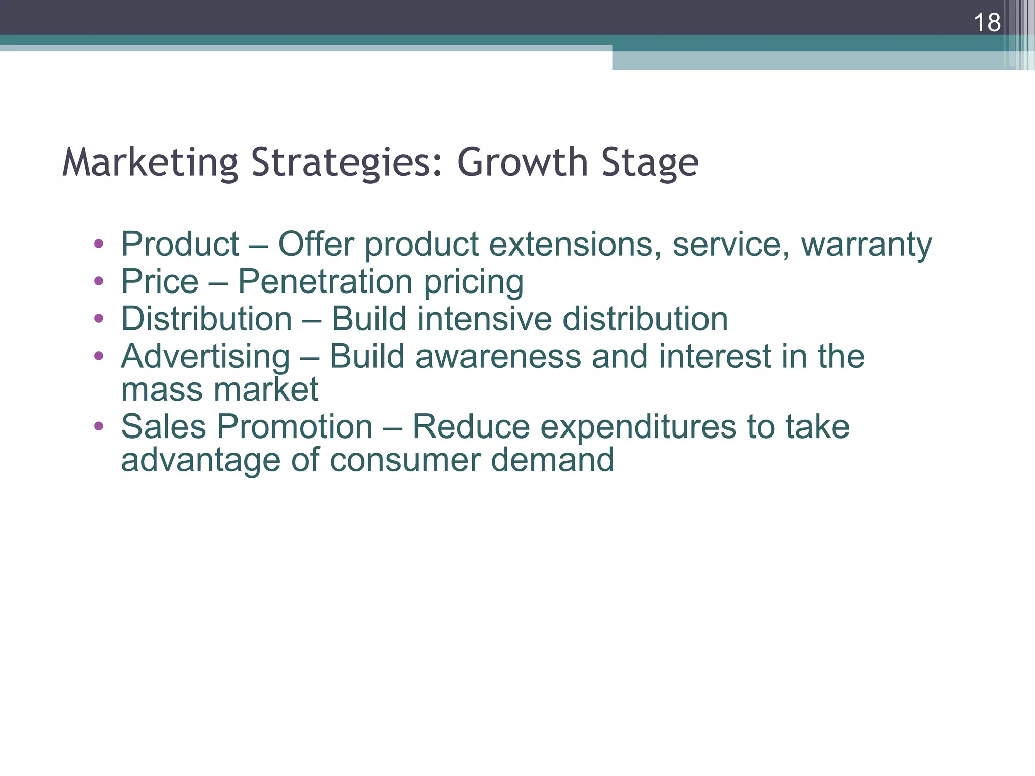 Marketing Strategies: Growth Stage
• Product – Offer product extensions, service, warranty
• Price – Penetration pricing
• Distribution – Build intensive distribution
• Advertising – Build awareness and interest in the
mass market
• Sales Promotion – Reduce expenditures to take
advantage of consumer demand
18
 