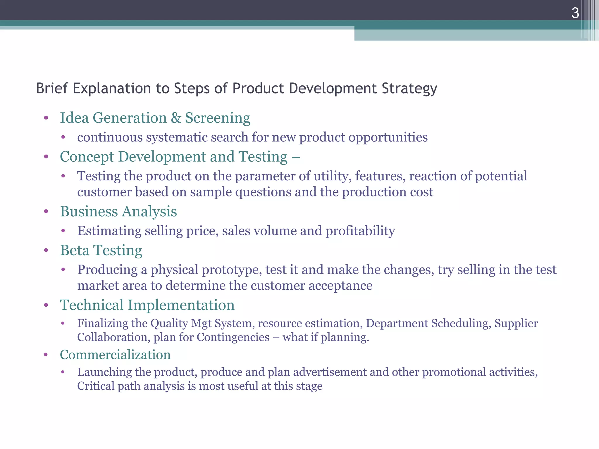 Brief Explanation to Steps of Product Development Strategy
• Idea Generation & Screening
• continuous systematic search for new product opportunities
• Concept Development and Testing –
• Testing the product on the parameter of utility, features, reaction of potential
customer based on sample questions and the production cost
• Business Analysis
• Estimating selling price, sales volume and profitability
• Beta Testing
• Producing a physical prototype, test it and make the changes, try selling in the test
market area to determine the customer acceptance
• Technical Implementation
• Finalizing the Quality Mgt System, resource estimation, Department Scheduling, Supplier
Collaboration, plan for Contingencies – what if planning.
• Commercialization
• Launching the product, produce and plan advertisement and other promotional activities,
Critical path analysis is most useful at this stage
3
 