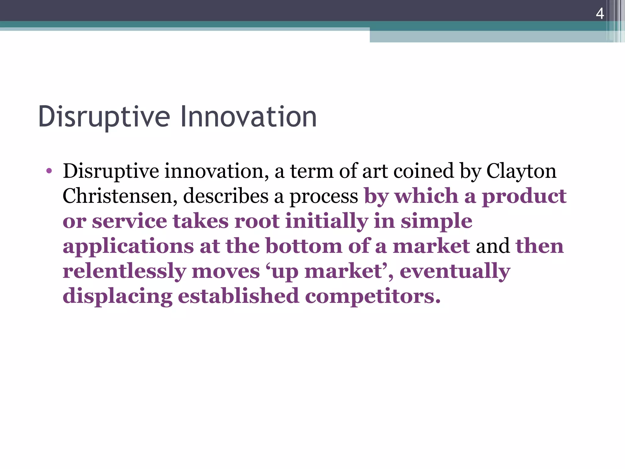Disruptive Innovation
• Disruptive innovation, a term of art coined by Clayton
Christensen, describes a process by which a product
or service takes root initially in simple
applications at the bottom of a market and then
relentlessly moves ‘up market’, eventually
displacing established competitors.
4
 