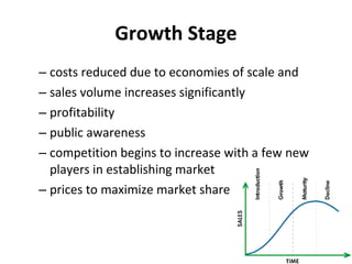 Growth Stage costs reduced due to economies of scale and  sales volume increases significantly  profitability  public awareness  competition begins to increase with a few new players in establishing market  prices to maximize market share  