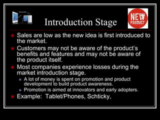 Introduction Stage
   Sales are low as the new idea is first introduced to
    the market.
   Customers may not be aware of the product’s
    benefits and features and may not be aware of
    the product itself.
   Most companies experience losses during the
    market introduction stage.
       A lot of money is spent on promotion and product
        development to build product awareness.
       Promotion is aimed at innovators and early adopters.
   Example: Tablet/Phones, Schticky,
 