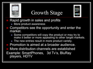 Growth Stage
   Rapid growth in sales and profits
       More product awareness
   Competitors see the opportunity and enter the
    market.
       Some competitors will copy the product or may try to
        make it better or more appealing to other target markets.
       The new entries result in more product variety.
 Promotion is aimed at a broader audience.
 More distribution channels are established
Example: SmartPhones, 3d Tv’s, BluRay
  players, HDTV
 