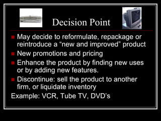 Decision Point
 May decide to reformulate, repackage or
  reintroduce a “new and improved” product
 New promotions and pricing
 Enhance the product by finding new uses
  or by adding new features.
 Discontinue: sell the product to another
  firm, or liquidate inventory
Example: VCR, Tube TV, DVD’s
 