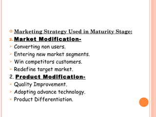   Marketing Strategy Used in Maturity Stage:
2. Mar ket Modification-
 Converting non users.

 Entering new market segments.

 Win competitors customers.

 Redefine target market.

2. Product Modification-
 Quality Improvement.

 Adopting advance technology.

 Product Differentiation.
 
