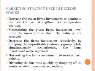MARKETING STRATEGY USED IN DECLINE
STAGES
 Increase the given firms investment to dominate
  the market or strengthen its competitive
  position.
 Maintaining the given firms investment level
  until the uncertainties about the industry are
  resolved.
 Decrease the firms investment selectively, by
  dropping the unprofitable customers group, while
  simultaneously     strengthening      the  firms
  investment niche segments.
 Harvesting the firms investment to recover cash
  quickly.
 Divesting the business quickly by dropping off its
  assets as advantageously as possible.
 