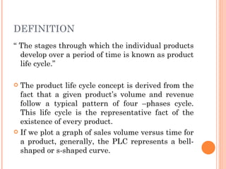DEFINITION
“ The stages through which the individual products
  develop over a period of time is known as product
  life cycle.”

 The product life cycle concept is derived from the
  fact that a given product’s volume and revenue
  follow a typical pattern of four –phases cycle.
  This life cycle is the representative fact of the
  existence of every product.
 If we plot a graph of sales volume versus time for
  a product, generally, the PLC represents a bell-
  shaped or s-shaped curve.
 
