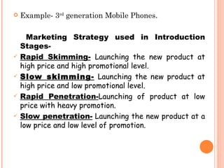    Example- 3rd generation Mobile Phones.

      Marketing Strategy used in Introduction
    Stages-
   Rapid Skimming- Launching the new product at
    high price and high promotional level.
   Slow skimming- Launching the new product at
    high price and low promotional level.
   Rapid Penetration-Launching of product at low
    price with heavy promotion.
   Slow penetration- Launching the new product at a
    low price and low level of promotion.
 