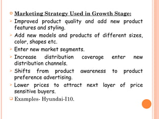  Marketing Strategy Used in Growth Stage:
 Improved product quality and add new product
  features and styling.
 Add new models and products of different sizes,
  color, shapes etc.
 Enter new market segments.

 Increase     distribution coverage enter   new
  distribution channels.
 Shifts   from product awareness to product
  preference advertising.
 Lower prices to attract next layer of price
  sensitive buyers.
 Examples- Hyundai-I10.
 
