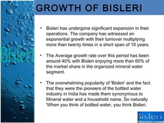 GROWTH OF BISLERI

•   Bisleri has undergone significant expansion in their
    operations. The company has witnessed an
    exponential growth with their turnover multiplying
    more than twenty times in a short span of 10 years.

•   The Average growth rate over this period has been
    around 40% with Bisleri enjoying more than 60% of
    the market share in the organized mineral water
    segment.

•   The overwhelming popularity of 'Bisleri' and the fact
    that they were the pioneers of the bottled water
    industry in India has made them synonymous to
    Mineral water and a household name. So naturally
    'When you think of bottled water, you think Bisleri.
 