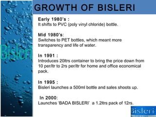 GROWTH OF BISLERI
Early 1980’s :
It shifts to PVC (poly vinyl chloride) bottle.

Mid 1980’s:
Switches to PET bottles, which meant more
transparency and life of water.

In 1991 :
Introduces 20ltrs container to bring the price down from
10 per/ltr to 2rs per/ltr for home and office economical
pack.

In 1995 :
Bisleri launches a 500ml bottle and sales shoots up.

 In 2000:
Launches ‘BADA BISLERI’ a 1.2ltrs pack of 12rs.
 
