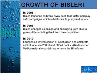 GROWTH OF BISLERI
In 2005 :
Bisleri launches its break away seal, fear factor and play
safe campaigns which establishes its purity and safety.

In 2006:
Bisleri changes its design and packaging from blue to
green, differentiating itself from the competition.

In 2010:
Launches a limited edition of celebration and celebrate
cricket labels in 250ml and 500ml packs. Also launched
Vedica-natural mountain water from the Himalayas.
 