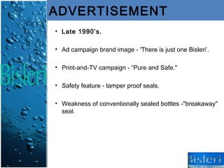 ADVERTISEMENT
• Late 1990’s.

• Ad campaign brand image - 'There is just one Bisleri’.

• Print-and-TV campaign - “Pure and Safe."

• Safety feature - tamper proof seals.

• Weakness of conventionally sealed bottles -"breakaway"
  seal.
 