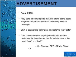 ADVERTISEMENT

• From 2000.

• Play Safe ad campaign to make its brand stand apart
  Targeted the youth and hoped to convey a social
  message.

• Shift in positioning from "pure and safe" to "play safe“.

• "Our observation is that people consume mineral
   water not for the minerals, but for safety. Hence the
   word "safe" is critical."

                  - Mr. Chauhan CEO of Parle Bisleri
           Ltd
 