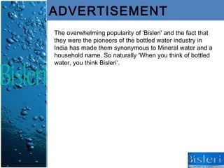ADVERTISEMENT
The overwhelming popularity of 'Bisleri' and the fact that
they were the pioneers of the bottled water industry in
India has made them synonymous to Mineral water and a
household name. So naturally 'When you think of bottled
water, you think Bisleri‘.
 