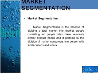 MARKET
SEGMENTATION
•   Market Segmentation :


         Market Segmentation is the process of
    dividing a total market into market groups
    consisting of people who have relatively
    similar product needs and it pertains to the
    division of market consumers into person with
    similar needs and wants.
 