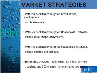 MARKET STRATEGIES
• With 2ltr pack Bisleri targeted Small offices,
shopkeepers
 and households.


• With 5ltr pack Bisleri targeted Households, Institutes,
 offices, retail shops, showrooms.


• With 5ltr pack Bisleri targeted households, institutes,
 offices, schools and college.


• Bisleri also provides 150ml cups - for Indian Airlines
 travelers, and 300ml cups - for marriages and parties.
 