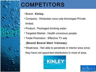 COMPETITORS
• Brand : Kinley.
• Company : Hindustan coca cola beverages Private
 limited.
• Product : Packaged drinking water.
• Targeted Market : Health conscious people.
• Trade Promotion : Effective TV ads
 (Boond Boond Mein Vishwas).
• Weakness : Not able to penetrate in interior area since
 they have not appointed distributors in most of area.
 