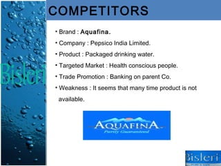 COMPETITORS
• Brand : Aquafina.
• Company : Pepsico India Limited.
• Product : Packaged drinking water.
• Targeted Market : Health conscious people.
• Trade Promotion : Banking on parent Co.
• Weakness : It seems that many time product is not
 available.
 
