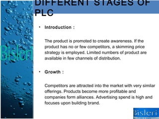 DIFFERENT STAGES OF
PLC
• Introduction :


  The product is promoted to create awareness. If the
  product has no or few competitors, a skimming price
  strategy is employed. Limited numbers of product are
  available in few channels of distribution.


• Growth :


  Competitors are attracted into the market with very similar
  offerings. Products become more profitable and
  companies form alliances. Advertising spend is high and
  focuses upon building brand.
 