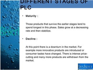 DIFFERENT STAGES OF
PLC
• Maturity :


  Those products that survive the earlier stages tend to
  spend longest in this phase. Sales grow at a decreasing
  rate and then stabilize.


• Decline :


  At this point there is a downturn in the market. For
  example more innovative products are introduced or
  consumer tastes have changed. There is intense price-
  cutting and many more products are withdrawn from the
  market.
 