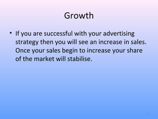 Growth
• If you are successful with your advertising
  strategy then you will see an increase in sales.
  Once your sales begin to increase your share
  of the market will stabilise.




                                                 10
 