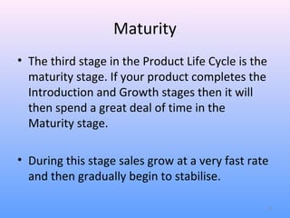 Maturity
• The third stage in the Product Life Cycle is the
  maturity stage. If your product completes the
  Introduction and Growth stages then it will
  then spend a great deal of time in the
  Maturity stage.

• During this stage sales grow at a very fast rate
  and then gradually begin to stabilise.

                                                     11
 