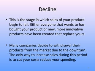 Decline
• This is the stage in which sales of your product
  begin to fall. Either everyone that wants to has
  bought your product or new, more innovative
  products have been created that replace yours.

• Many companies decide to withdrawal their
  products from the market due to the downturn.
  The only way to increase sales during this period
  is to cut your costs reduce your spending.
                                                      12
 