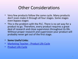 Other Considerations
• Very few products follow the same cycle. Many products
  don't even make it through all four stages. Some stages
  even bypass stages
• This is the problem with the PLC. There is no set way for a
  product to go. Therefore, every product requires a great
  deal of research and close supervision throughout its life.
  Without proper research and supervision your product will
  probably never get out of the first stage.

• Some Useful Links:
• Marketing Teacher - Product Life Cycle
• Product Life Cycle


                                                            13
 