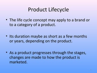 Product Lifecycle
• The life cycle concept may apply to a brand or
  to a category of a product.

• Its duration maybe as short as a few months
  or years, depending on the product.

• As a product progresses through the stages,
  changes are made to how the product is
  marketed.
                                                   4
 
