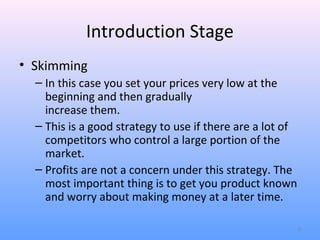 Introduction Stage
• Skimming
  – In this case you set your prices very low at the
    beginning and then gradually
    increase them.
  – This is a good strategy to use if there are a lot of
    competitors who control a large portion of the
    market.
  – Profits are not a concern under this strategy. The
    most important thing is to get you product known
    and worry about making money at a later time.

                                                           8
 