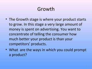 Growth
• The Growth stage is where your product starts
  to grow. In this stage a very large amount of
  money is spent on advertising. You want to
  concentrate of telling the consumer how
  much better your product is than your
  competitors' products.
• What are the ways in which you could prompt
  a product?

                                              9
 
