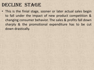 Decline stage
• This is the finial stage, sooner or later actual sales begin
to fall under the impact of new product competition &
changing consumer behavior. The sales & profits fall down
sharply & the promotional expenditure has to be cut
down drastically.
 