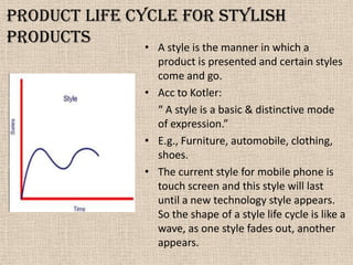 Product life cycle for stylish
products • A style is the manner in which a
product is presented and certain styles
come and go.
• Acc to Kotler:
“ A style is a basic & distinctive mode
of expression.”
• E.g., Furniture, automobile, clothing,
shoes.
• The current style for mobile phone is
touch screen and this style will last
until a new technology style appears.
So the shape of a style life cycle is like a
wave, as one style fades out, another
appears.
 