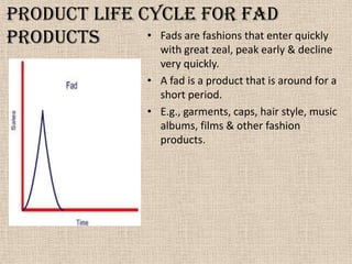 Product life cycle for fad
products • Fads are fashions that enter quickly
with great zeal, peak early & decline
very quickly.
• A fad is a product that is around for a
short period.
• E.g., garments, caps, hair style, music
albums, films & other fashion
products.
 