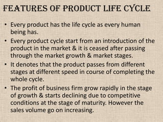 Features of Product life cycle
• Every product has the life cycle as every human
being has.
• Every product cycle start from an introduction of the
product in the market & it is ceased after passing
through the market growth & market stages.
• It denotes that the product passes from different
stages at different speed in course of completing the
whole cycle.
• The profit of business firm grow rapidly in the stage
of growth & starts declining due to competitive
conditions at the stage of maturity. However the
sales volume go on increasing.
 