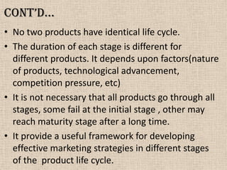 Cont’d…
• No two products have identical life cycle.
• The duration of each stage is different for
different products. It depends upon factors(nature
of products, technological advancement,
competition pressure, etc)
• It is not necessary that all products go through all
stages, some fail at the initial stage , other may
reach maturity stage after a long time.
• It provide a useful framework for developing
effective marketing strategies in different stages
of the product life cycle.
 