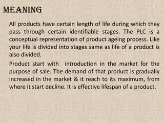 Meaning
All products have certain length of life during which they
pass through certain identifiable stages. The PLC is a
conceptual representation of product ageing process. Like
your life is divided into stages same as life of a product is
also divided.
Product start with introduction in the market for the
purpose of sale. The demand of that product is gradually
increased in the market & it reach to its maximum, from
where it start decline. It is effective lifespan of a product.
 