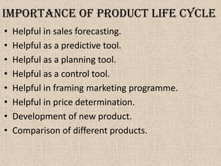 Importance of product life cycle
• Helpful in sales forecasting.
• Helpful as a predictive tool.
• Helpful as a planning tool.
• Helpful as a control tool.
• Helpful in framing marketing programme.
• Helpful in price determination.
• Development of new product.
• Comparison of different products.
 