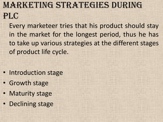 Marketing Strategies during
PLC
Every marketeer tries that his product should stay
in the market for the longest period, thus he has
to take up various strategies at the different stages
of product life cycle.
• Introduction stage
• Growth stage
• Maturity stage
• Declining stage
 