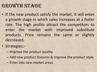 Growth stage
• If the new product satisfy the market, it will enter
a growth stage in which sales increases at a faster
rate. The high profits attract the competitors to
enter the market with improved substitute
products. Price remains the same or slightly
decreased.
• Strategies:-
– Improve the product quality.
– Add new product features & improve the product style.
– Enter into new market areas
 