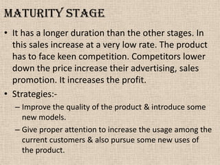 Maturity Stage
• It has a longer duration than the other stages. In
this sales increase at a very low rate. The product
has to face keen competition. Competitors lower
down the price increase their advertising, sales
promotion. It increases the profit.
• Strategies:-
– Improve the quality of the product & introduce some
new models.
– Give proper attention to increase the usage among the
current customers & also pursue some new uses of
the product.
 