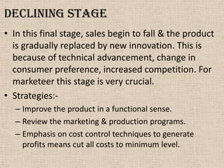 Declining stage
• In this final stage, sales begin to fall & the product
is gradually replaced by new innovation. This is
because of technical advancement, change in
consumer preference, increased competition. For
marketeer this stage is very crucial.
• Strategies:-
– Improve the product in a functional sense.
– Review the marketing & production programs.
– Emphasis on cost control techniques to generate
profits means cut all costs to minimum level.
 